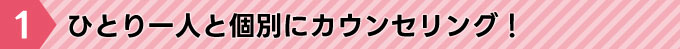 ひとり一人と個別にカウンセリング！
